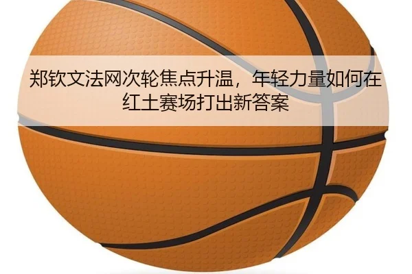 郑钦文法网次轮焦点升温，年轻力量如何在红土赛场打出新答案