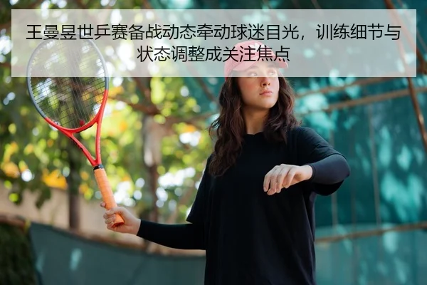 王曼昱世乒赛备战动态牵动球迷目光，训练细节与状态调整成关注焦点
